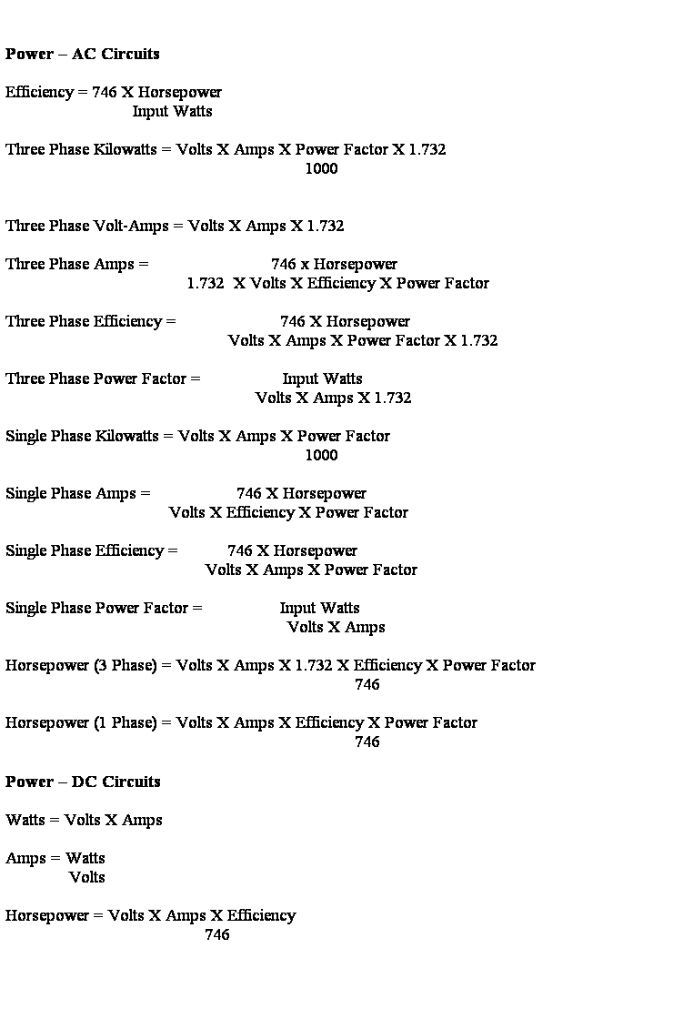 Text Box: &nbsp;
&nbsp;
Power � AC Circuits
&nbsp;
Efficiency = 746 X Horsepower
&nbsp;&nbsp;&nbsp;&nbsp;&nbsp;&nbsp;&nbsp;&nbsp;&nbsp;&nbsp;&nbsp;&nbsp;&nbsp;&nbsp;&nbsp;&nbsp;&nbsp;&nbsp;&nbsp;&nbsp;&nbsp;&nbsp;&nbsp;&nbsp;&nbsp;&nbsp;&nbsp; Input Watts
&nbsp;
Three Phase Kilowatts = Volts X Amps X Power Factor X 1.732
&nbsp;&nbsp;&nbsp;&nbsp;&nbsp;&nbsp;&nbsp;&nbsp;&nbsp;&nbsp;&nbsp;&nbsp;&nbsp;&nbsp;&nbsp;&nbsp;&nbsp;&nbsp;&nbsp;&nbsp;&nbsp;&nbsp;&nbsp;&nbsp;&nbsp;&nbsp;&nbsp;&nbsp;&nbsp;&nbsp;&nbsp;&nbsp;&nbsp;&nbsp;&nbsp;&nbsp;&nbsp;&nbsp;&nbsp;&nbsp;&nbsp;&nbsp;&nbsp;&nbsp;&nbsp;&nbsp;&nbsp;&nbsp;&nbsp;&nbsp;&nbsp;&nbsp;&nbsp;&nbsp;&nbsp;&nbsp;&nbsp;&nbsp;&nbsp;&nbsp;&nbsp;&nbsp;&nbsp;&nbsp;&nbsp; 1000
&nbsp;
&nbsp;
Three Phase Volt-Amps = Volts X Amps X 1.732
&nbsp;
Three Phase Amps = &nbsp;&nbsp;&nbsp;&nbsp;&nbsp;&nbsp;&nbsp;&nbsp;&nbsp;&nbsp;&nbsp;&nbsp;&nbsp;&nbsp;&nbsp;&nbsp;&nbsp;&nbsp; &nbsp;&nbsp;&nbsp;&nbsp;&nbsp;&nbsp;&nbsp;746 x Horsepower&nbsp;&nbsp;&nbsp;&nbsp;&nbsp;&nbsp;&nbsp;&nbsp;&nbsp;&nbsp;&nbsp;&nbsp;&nbsp;&nbsp;&nbsp;&nbsp;&nbsp;&nbsp;&nbsp;&nbsp;&nbsp;&nbsp;&nbsp;&nbsp;&nbsp;&nbsp;&nbsp;&nbsp;&nbsp; 
&nbsp;&nbsp;&nbsp;&nbsp;&nbsp;&nbsp;&nbsp;&nbsp;&nbsp;&nbsp;&nbsp;&nbsp;&nbsp;&nbsp;&nbsp;&nbsp;&nbsp;&nbsp;&nbsp;&nbsp;&nbsp;&nbsp;&nbsp;&nbsp;&nbsp;&nbsp;&nbsp;&nbsp;&nbsp;&nbsp;&nbsp;&nbsp;&nbsp;&nbsp;&nbsp;&nbsp;&nbsp;&nbsp;&nbsp; 1.732&nbsp; X Volts X Efficiency X Power Factor
&nbsp;
Three Phase Efficiency = &nbsp;&nbsp;&nbsp;&nbsp;&nbsp;&nbsp;&nbsp;&nbsp;&nbsp;&nbsp;&nbsp;&nbsp;&nbsp;&nbsp;&nbsp;&nbsp;&nbsp;&nbsp;&nbsp;&nbsp;&nbsp; 746 X Horsepower&nbsp;&nbsp;&nbsp;&nbsp;&nbsp;&nbsp;&nbsp;&nbsp;&nbsp;&nbsp;&nbsp;&nbsp;&nbsp;&nbsp;&nbsp;&nbsp;&nbsp;&nbsp;&nbsp;&nbsp;&nbsp;&nbsp;&nbsp; 
&nbsp;&nbsp;&nbsp;&nbsp;&nbsp;&nbsp;&nbsp;&nbsp;&nbsp;&nbsp;&nbsp;&nbsp;&nbsp;&nbsp;&nbsp;&nbsp;&nbsp;&nbsp;&nbsp;&nbsp;&nbsp;&nbsp;&nbsp;&nbsp;&nbsp;&nbsp;&nbsp;&nbsp;&nbsp;&nbsp;&nbsp;&nbsp;&nbsp;&nbsp;&nbsp;&nbsp;&nbsp;&nbsp;&nbsp;&nbsp;&nbsp;&nbsp;&nbsp;&nbsp;&nbsp;&nbsp;&nbsp;&nbsp; Volts X Amps X Power Factor X 1.732
&nbsp;
Three Phase Power Factor = &nbsp;&nbsp;&nbsp;&nbsp;&nbsp;&nbsp;&nbsp;&nbsp;&nbsp;&nbsp;&nbsp;&nbsp;&nbsp;&nbsp;&nbsp;&nbsp; Input Watts&nbsp;&nbsp;&nbsp;&nbsp;&nbsp;&nbsp;&nbsp;&nbsp;&nbsp;&nbsp;&nbsp;&nbsp;&nbsp; 
&nbsp;&nbsp;&nbsp;&nbsp;&nbsp;&nbsp;&nbsp;&nbsp;&nbsp;&nbsp;&nbsp;&nbsp;&nbsp;&nbsp;&nbsp;&nbsp;&nbsp;&nbsp;&nbsp;&nbsp;&nbsp;&nbsp;&nbsp;&nbsp;&nbsp;&nbsp;&nbsp;&nbsp;&nbsp;&nbsp;&nbsp;&nbsp;&nbsp;&nbsp;&nbsp;&nbsp;&nbsp;&nbsp;&nbsp;&nbsp;&nbsp;&nbsp;&nbsp;&nbsp;&nbsp;&nbsp;&nbsp;&nbsp;&nbsp;&nbsp;&nbsp;&nbsp;&nbsp;&nbsp; Volts X Amps X 1.732
&nbsp;
Single Phase Kilowatts = Volts X Amps X Power Factor
&nbsp;&nbsp;&nbsp;&nbsp;&nbsp;&nbsp;&nbsp;&nbsp;&nbsp;&nbsp;&nbsp;&nbsp;&nbsp;&nbsp;&nbsp;&nbsp;&nbsp;&nbsp;&nbsp;&nbsp;&nbsp;&nbsp;&nbsp;&nbsp;&nbsp;&nbsp;&nbsp;&nbsp;&nbsp;&nbsp;&nbsp;&nbsp;&nbsp;&nbsp;&nbsp;&nbsp;&nbsp;&nbsp;&nbsp;&nbsp;&nbsp;&nbsp;&nbsp;&nbsp;&nbsp;&nbsp;&nbsp;&nbsp;&nbsp;&nbsp;&nbsp;&nbsp;&nbsp;&nbsp;&nbsp;&nbsp;&nbsp;&nbsp;&nbsp;&nbsp;&nbsp;&nbsp;&nbsp;&nbsp;&nbsp; 1000
&nbsp;
Single Phase Amps = &nbsp;&nbsp;&nbsp;&nbsp;&nbsp;&nbsp;&nbsp;&nbsp;&nbsp;&nbsp;&nbsp;&nbsp;&nbsp;&nbsp;&nbsp;&nbsp;&nbsp; 746 X Horsepower&nbsp;&nbsp;&nbsp;&nbsp;&nbsp;&nbsp;&nbsp;&nbsp;&nbsp;&nbsp;&nbsp;&nbsp; 
&nbsp;&nbsp;&nbsp;&nbsp;&nbsp;&nbsp;&nbsp;&nbsp;&nbsp;&nbsp;&nbsp;&nbsp;&nbsp;&nbsp;&nbsp;&nbsp;&nbsp;&nbsp;&nbsp;&nbsp;&nbsp;&nbsp;&nbsp;&nbsp;&nbsp;&nbsp;&nbsp;&nbsp;&nbsp;&nbsp;&nbsp;&nbsp;&nbsp;&nbsp;&nbsp; Volts X Efficiency X Power Factor
&nbsp;
Single Phase Efficiency =&nbsp; &nbsp;&nbsp;&nbsp;&nbsp;&nbsp;&nbsp;&nbsp;&nbsp; 746 X Horsepower&nbsp; &nbsp;&nbsp; &nbsp;&nbsp;&nbsp;
&nbsp;&nbsp;&nbsp;&nbsp;&nbsp;&nbsp;&nbsp;&nbsp;&nbsp;&nbsp;&nbsp;&nbsp;&nbsp;&nbsp;&nbsp;&nbsp;&nbsp;&nbsp;&nbsp;&nbsp;&nbsp;&nbsp;&nbsp;&nbsp;&nbsp;&nbsp;&nbsp;&nbsp;&nbsp;&nbsp;&nbsp;&nbsp;&nbsp;&nbsp;&nbsp;&nbsp;&nbsp;&nbsp;&nbsp;&nbsp;&nbsp;&nbsp;&nbsp; Volts X Amps X Power Factor
&nbsp;
Single Phase Power Factor = &nbsp;&nbsp;&nbsp;&nbsp;&nbsp;&nbsp;&nbsp;&nbsp;&nbsp;&nbsp;&nbsp;&nbsp;&nbsp;&nbsp;&nbsp; Input Watts&nbsp;&nbsp;&nbsp;&nbsp;&nbsp;&nbsp;&nbsp;&nbsp;&nbsp;&nbsp;&nbsp;&nbsp;&nbsp; 
&nbsp;&nbsp;&nbsp;&nbsp;&nbsp;&nbsp;&nbsp;&nbsp;&nbsp;&nbsp;&nbsp;&nbsp;&nbsp;&nbsp;&nbsp;&nbsp;&nbsp;&nbsp;&nbsp;&nbsp;&nbsp;&nbsp;&nbsp;&nbsp;&nbsp;&nbsp;&nbsp;&nbsp;&nbsp;&nbsp;&nbsp;&nbsp;&nbsp;&nbsp;&nbsp;&nbsp;&nbsp;&nbsp;&nbsp;&nbsp;&nbsp;&nbsp;&nbsp;&nbsp;&nbsp;&nbsp;&nbsp;&nbsp;&nbsp;&nbsp;&nbsp;&nbsp;&nbsp;&nbsp;&nbsp;&nbsp;&nbsp;&nbsp;&nbsp;&nbsp;&nbsp; Volts X Amps
&nbsp;
Horsepower (3 Phase) = Volts X Amps X 1.732 X Efficiency X Power Factor
&nbsp;&nbsp;&nbsp;&nbsp;&nbsp;&nbsp;&nbsp;&nbsp;&nbsp;&nbsp;&nbsp;&nbsp;&nbsp;&nbsp;&nbsp;&nbsp;&nbsp;&nbsp;&nbsp;&nbsp;&nbsp;&nbsp;&nbsp;&nbsp;&nbsp;&nbsp;&nbsp;&nbsp;&nbsp;&nbsp;&nbsp;&nbsp;&nbsp;&nbsp;&nbsp;&nbsp;&nbsp;&nbsp;&nbsp;&nbsp;&nbsp;&nbsp;&nbsp;&nbsp;&nbsp;&nbsp;&nbsp;&nbsp;&nbsp;&nbsp;&nbsp;&nbsp;&nbsp;&nbsp;&nbsp;&nbsp;&nbsp;&nbsp;&nbsp;&nbsp;&nbsp;&nbsp;&nbsp;&nbsp;&nbsp;&nbsp;&nbsp;&nbsp;&nbsp;&nbsp;&nbsp;&nbsp;&nbsp;&nbsp;&nbsp;&nbsp; 746
&nbsp;
Horsepower (1 Phase) = Volts X Amps X Efficiency X Power Factor
&nbsp;&nbsp;&nbsp;&nbsp;&nbsp;&nbsp;&nbsp;&nbsp;&nbsp;&nbsp;&nbsp;&nbsp;&nbsp;&nbsp;&nbsp;&nbsp;&nbsp;&nbsp;&nbsp;&nbsp;&nbsp;&nbsp;&nbsp;&nbsp;&nbsp;&nbsp;&nbsp;&nbsp;&nbsp;&nbsp;&nbsp;&nbsp;&nbsp;&nbsp;&nbsp;&nbsp;&nbsp;&nbsp;&nbsp;&nbsp;&nbsp;&nbsp;&nbsp;&nbsp;&nbsp;&nbsp;&nbsp;&nbsp;&nbsp;&nbsp;&nbsp;&nbsp;&nbsp;&nbsp;&nbsp;&nbsp;&nbsp;&nbsp;&nbsp;&nbsp;&nbsp;&nbsp;&nbsp;&nbsp;&nbsp;&nbsp;&nbsp;&nbsp;&nbsp;&nbsp;&nbsp;&nbsp;&nbsp;&nbsp;&nbsp;&nbsp; 746
&nbsp;
Power � DC Circuits
&nbsp;
Watts = Volts X Amps
&nbsp;
Amps = Watts
&nbsp;&nbsp;&nbsp;&nbsp;&nbsp;&nbsp;&nbsp;&nbsp;&nbsp;&nbsp;&nbsp;&nbsp;&nbsp; Volts
&nbsp;
Horsepower = Volts X Amps X Efficiency
&nbsp;&nbsp;&nbsp;&nbsp;&nbsp;&nbsp;&nbsp;&nbsp;&nbsp;&nbsp;&nbsp;&nbsp;&nbsp;&nbsp;&nbsp;&nbsp;&nbsp;&nbsp;&nbsp;&nbsp;&nbsp;&nbsp;&nbsp;&nbsp;&nbsp;&nbsp;&nbsp;&nbsp;&nbsp;&nbsp;&nbsp;&nbsp;&nbsp;&nbsp;&nbsp;&nbsp;&nbsp;&nbsp;&nbsp;&nbsp;&nbsp;&nbsp;&nbsp; 746
