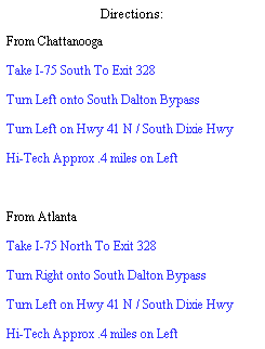 Text Box: Directions:
From Chattanooga
Take I-75 South To Exit 328
Turn Left onto South Dalton Bypass
Turn Left on Hwy 41 N / South Dixie Hwy
Hi-Tech Approx .4 miles on Left
 
From Atlanta
Take I-75 North To Exit 328
Turn Right onto South Dalton Bypass
Turn Left on Hwy 41 N / South Dixie Hwy
Hi-Tech Approx .4 miles on Left
